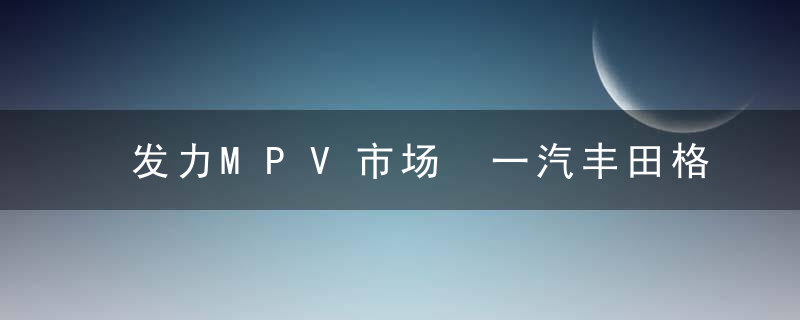 发力MPV市场 一汽丰田格瑞维亚正式开启预售